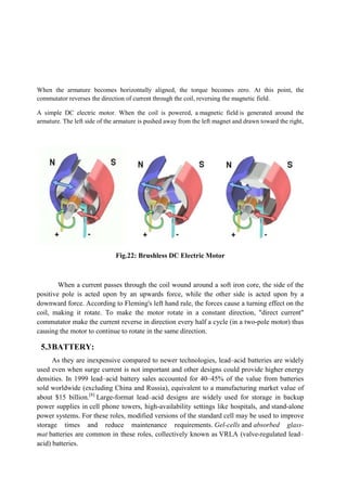 When the armature becomes horizontally aligned, the torque becomes zero. At this point, the
commutator reverses the direction of current through the coil, reversing the magnetic field.
A simple DC electric motor. When the coil is powered, a
armature. The left side of the armature is pushed away from the left
Fig.22
When a current passes through the coil wound
positive pole is acted upon by an upwards force, while the other side is acted upon by a
downward force. According to Fleming's left hand rule
coil, making it rotate. To make the motor rotate in a constant direction, "direct current"
commutator make the current reverse in direction every half a cycle (in a two
causing the motor to continue to rotate in the same direction.
5.3BATTERY:
As they are inexpensive compared to newer technologies, lead
used even when surge current is not important and other designs could provide higher
densities. In 1999 lead–acid battery sales accounted for 40
sold worldwide (excluding China and Russia), equivalent to a manufacturing market value of
about $15 billion.[8]
Large-format lead
power supplies in cell phone towers, high
power systems. For these roles, modified versions of the standard cell may be used to improve
storage times and reduce maintenance requirements.
mat batteries are common in these roles, collectively known as
acid) batteries.
When the armature becomes horizontally aligned, the torque becomes zero. At this point, the
reverses the direction of current through the coil, reversing the magnetic field.
A simple DC electric motor. When the coil is powered, a magnetic field is generated around the
armature. The left side of the armature is pushed away from the left magnet and drawn toward the right,
Fig.22: Brushless DC Electric Motor
When a current passes through the coil wound around a soft iron core, the side of the
positive pole is acted upon by an upwards force, while the other side is acted upon by a
Fleming's left hand rule, the forces cause a turning effect on the
coil, making it rotate. To make the motor rotate in a constant direction, "direct current"
commutator make the current reverse in direction every half a cycle (in a two
causing the motor to continue to rotate in the same direction.
As they are inexpensive compared to newer technologies, lead–acid batteries are widely
used even when surge current is not important and other designs could provide higher
acid battery sales accounted for 40–45% of the value from batteries
sold worldwide (excluding China and Russia), equivalent to a manufacturing market value of
format lead–acid designs are widely used for stora
cell phone towers, high-availability settings like hospitals, and
power systems. For these roles, modified versions of the standard cell may be used to improve
storage times and reduce maintenance requirements. Gel-cells and
batteries are common in these roles, collectively known as VRLA (valve
When the armature becomes horizontally aligned, the torque becomes zero. At this point, the
reverses the direction of current through the coil, reversing the magnetic field.
is generated around the
and drawn toward the right,
around a soft iron core, the side of the
positive pole is acted upon by an upwards force, while the other side is acted upon by a
, the forces cause a turning effect on the
coil, making it rotate. To make the motor rotate in a constant direction, "direct current"
commutator make the current reverse in direction every half a cycle (in a two-pole motor) thus
acid batteries are widely
used even when surge current is not important and other designs could provide higher energy
45% of the value from batteries
sold worldwide (excluding China and Russia), equivalent to a manufacturing market value of
acid designs are widely used for storage in backup
availability settings like hospitals, and stand-alone
power systems. For these roles, modified versions of the standard cell may be used to improve
and absorbed glass-
VRLA (valve-regulated lead–
 