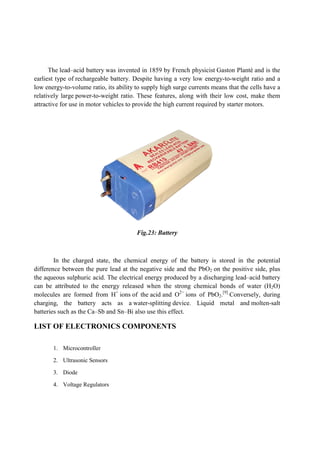 The lead–acid battery was invented in 1859 by French physicist
earliest type of rechargeable battery. Despite having a very low energy
low energy-to-volume ratio, its ability to supply high
relatively large power-to-weight ratio. These features, along with their low cost, make them
attractive for use in motor vehicles to provide the high current required by
In the charged state, the chemical energy of the battery is stored in the potential
difference between the pure lead at the negative side and
the aqueous sulphuric acid. The electrical energy produced by a discharging lead
can be attributed to the energy released when the strong chemical bonds of water (H
molecules are formed from H
charging, the battery acts as a
batteries such as the Ca–Sb and Sn
LIST OF ELECTRONICS COMPONENTS
1. Microcontroller
2. Ultrasonic Sensors
3. Diode
4. Voltage Regulators
was invented in 1859 by French physicist Gaston Planté
battery. Despite having a very low energy-to-
volume ratio, its ability to supply high surge currents means that the cells have a
weight ratio. These features, along with their low cost, make them
ttractive for use in motor vehicles to provide the high current required by starter motors.
Fig.23: Battery
In the charged state, the chemical energy of the battery is stored in the potential
difference between the pure lead at the negative side and the PbO2 on the positive side, plus
the aqueous sulphuric acid. The electrical energy produced by a discharging lead
can be attributed to the energy released when the strong chemical bonds of water (H
molecules are formed from H+
ions of the acid and O2−
ions of PbO2.[9]
Conversely, during
charging, the battery acts as a water-splitting device. Liquid metal and
Sb and Sn–Bi also use this effect.
LIST OF ELECTRONICS COMPONENTS
Gaston Planté and is the
-weight ratio and a
means that the cells have a
weight ratio. These features, along with their low cost, make them
starter motors.
In the charged state, the chemical energy of the battery is stored in the potential
on the positive side, plus
the aqueous sulphuric acid. The electrical energy produced by a discharging lead–acid battery
can be attributed to the energy released when the strong chemical bonds of water (H2O)
Conversely, during
device. Liquid metal and molten-salt
 