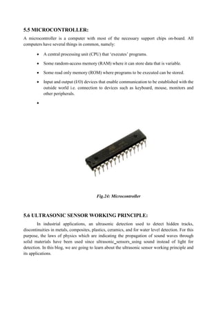 5.5 MICROCONTROLLER:
A microcontroller is a computer with most of the necessary support chips on-board. All
computers have several things in common, namely:
 A central processing unit (CPU) that ‘executes’ programs.
 Some random-access memory (RAM) where it can store data that is variable.
 Some read only memory (ROM) where programs to be executed can be stored.
 Input and output (I/O) devices that enable communication to be established with the
outside world i.e. connection to devices such as keyboard, mouse, monitors and
other peripherals.

Fig.24: Microcontroller
5.6 ULTRASONIC SENSOR WORKING PRINCIPLE:
In industrial applications, an ultrasonic detection used to detect hidden tracks,
discontinuities in metals, composites, plastics, ceramics, and for water level detection. For this
purpose, the laws of physics which are indicating the propagation of sound waves through
solid materials have been used since ultrasonic sensors using sound instead of light for
detection. In this blog, we are going to learn about the ultrasonic sensor working principle and
its applications.
 
