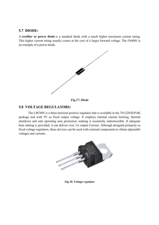 5.7 DIODE:
A rectifier or power diode is a standard diode with a much higher maximum current rating.
This higher current rating usually comes at the cost
an example of a power diode.
5.8 VOLTAGE REGULATORS
The LM7805 is a three
package and with 5V as fixed output voltage. It employ
shutdown and safe operating area protection, making it essentially indestructible. If adequate
heat sinking is provided, it can deliver over 1A output Current. Although designed primarily as
fixed voltage regulators, these devices can be used with external components to obtain adjustable
voltages and currents.
is a standard diode with a much higher maximum current rating.
This higher current rating usually comes at the cost of a larger forward voltage. The
Fig.27: Diode
VOLTAGE REGULATORS:
The LM7805 is a three-terminal positive regulator that is available in the TO
package and with 5V as fixed output voltage. It employs internal current limiting, thermal
shutdown and safe operating area protection, making it essentially indestructible. If adequate
heat sinking is provided, it can deliver over 1A output Current. Although designed primarily as
ese devices can be used with external components to obtain adjustable
Fig.28: Voltage regulator
is a standard diode with a much higher maximum current rating.
of a larger forward voltage. The 1N4001 is
terminal positive regulator that is available in the TO-220/D-PAK
s internal current limiting, thermal
shutdown and safe operating area protection, making it essentially indestructible. If adequate
heat sinking is provided, it can deliver over 1A output Current. Although designed primarily as
ese devices can be used with external components to obtain adjustable
 