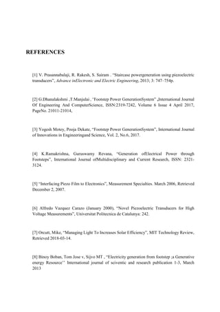 REFERENCES
[1] V. Prasannabalaji, R. Rakesh, S. Sairam . “Staircase powergeneration using piezoelectric
transducers”, Advance inElectronic and Electric Engineering, 2013; 3: 747–754p.
[2] G.Dhanalakshmi ,T.Manjulai ,“Footstep Power GenerationSystem” ,International Journal
Of Engineering And ComputerScience, ISSN:2319-7242, Volume 6 Issue 4 April 2017,
PageNo. 21011-21014,
[3] Yogesh Motey, Pooja Dekate, “Footstep Power GenerationSystem”, International Journal
of Innovations in Engineeringand Science, Vol. 2, No.6, 2017.
[4] K.Ramakrishna, Guruswamy Revana, “Generation ofElectrical Power through
Footsteps”, International Journal ofMultidisciplinary and Current Research, ISSN: 2321-
3124.
[5] “Interfacing Piezo Film to Electronics”, Measurement Specialties. March 2006, Retrieved
December 2, 2007.
[6] Alfredo Vazquez Carazo (January 2000), “Novel Piezoelectric Transducers for High
Voltage Measurements”, Universitat Politecnica de Catalunya: 242.
[7] Orcutt, Mike, “Managing Light To Increases Solar Efficiency”, MIT Technology Review,
Retrieved 2018-03-14.
[8] Binoy Boban, Tom Jose v, Sijvo MT , “Electricity generation from footstep ;a Generative
energy Resource’’ International journal of sciventic and research publication 1-3, March
2013
 
