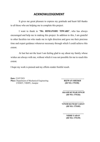 ACKNOWLEDGEMENT
It gives me great pleasure to express my gratitude and heart full thanks
to all those who are helping me in complete this project.
I want to thank to “Mr. HIMANSHU TIWARI”, who has always
encouraged and help me in making this project. In addition to this, I am grateful
to other faculties too who made me in right direction and gave me their precious
time and expert guidance whenever necessary through which I could achieve this
extent.
At last but not the least I am feeling glad to say about my family whose
wishes are always with me, without which it was not possible for me to reach this
extent.
I hope my work is praised and my efforts render fruitful result.
Date: 23/07/2021 …………………………….
Place: Department of Mechanical Engineering RIZWAN SHEIKH
UNSIET, VBSPU, Jaunpur (ID NO. 175150)
………………………….
AKASH KUMAR SINGH
(ID NO. 175126)
………………………….
VINOD KUMAR YADAV
(ID NO. 175105)
………………………….
NIDHI YADAV
(ID NO. 175139)
 