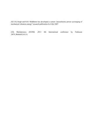 [9] U.K Singh and R.H. Middleton has developed a system “piezoelectric power scavenging of
mechanical vibration energy” research publication In 4 Oct 2007
[10] Mechatronics (ICOM) ,2011 4th International conference by Fakhazan
,M.N.,Muthalif,A.G.A.
 