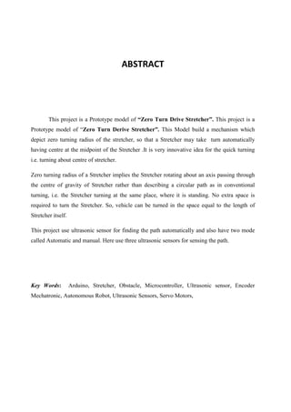 ABSTRACT
This project is a Prototype model of “Zero Turn Drive Stretcher”. This project is a
Prototype model of “Zero Turn Derive Stretcher”. This Model build a mechanism which
depict zero turning radius of the stretcher, so that a Stretcher may take turn automatically
having centre at the midpoint of the Stretcher .It is very innovative idea for the quick turning
i.e. turning about centre of stretcher.
Zero turning radius of a Stretcher implies the Stretcher rotating about an axis passing through
the centre of gravity of Stretcher rather than describing a circular path as in conventional
turning, i.e. the Stretcher turning at the same place, where it is standing. No extra space is
required to turn the Stretcher. So, vehicle can be turned in the space equal to the length of
Stretcher itself.
This project use ultrasonic sensor for finding the path automatically and also have two mode
called Automatic and manual. Here use three ultrasonic sensors for sensing the path.
Key Words: Arduino, Stretcher, Obstacle, Microcontroller, Ultrasonic sensor, Encoder
Mechatronic, Autonomous Robot, Ultrasonic Sensors, Servo Motors,
 