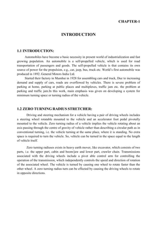 CHAPTER-1
INTRODUCTION
1.1 INTRODUCTION:
Automobiles have become a basic necessity in present world of industrialization and fast
growing population. An automobile is a self-propelled vehicle, which is used for road
transportation of passengers and goods. The self-propelled vehicle is that contains its own
source of power for the propulsion, e.g., car, jeep, bus, truck etc. World’s first automobile was
produced in 1892. General Motors India Ltd.
Started their factory in Mumbai in 1928 for assembling cars and truck, Due to increasing
demand and supply of cars, roads are overflowed by vehicles. There is severe problem of
parking at home, parking at public places and multiplexes, traffic jam etc. the problem at
parking and traffic jam.In this work, main emphasis was given on developing a system for
minimum turning space or turning radius of the vehicle.
1.2 ZERO TURNING RADIUS STRETCHER:
Driving and steering mechanism for a vehicle having a pair of driving wheels includes
a steering wheel rotatable mounted to the vehicle and an accelerator foot pedal pivotally
mounted to the vehicle. Zero turning radius of a vehicle implies the vehicle rotating about an
axis passing through the centre of gravity of vehicle rather than describing a circular path as in
conventional turning, i.e. the vehicle turning at the same place, where it is standing. No extra
space is required to turn the vehicle. So, vehicle can be turned in the space equal to the length
of vehicle itself.
Zero turning radiuses exists in heavy earth mover, like excavator, which consists of two
parts, i.e. the upper part, cabin and boom/jaw and lower part, crawler chain. Transmissions
associated with the driving wheels include a pivot able control arm for controlling the
operation of the transmission, which independently controls the speed and direction of rotation
of the associated wheel. The vehicle is turned by causing one wheel to rotate faster than the
other wheel. A zero turning radius turn can be effected by causing the driving wheels to rotate
in opposite directions.
 