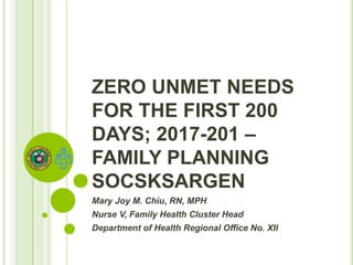 ZERO UNMET NEEDS
FOR THE FIRST 200
DAYS; 2017-201 –
FAMILY PLANNING
SOCSKSARGEN
Mary Joy M. Chiu, RN, MPH
Nurse V, Family Health Cluster Head
Department of Health Regional Office No. XII
 