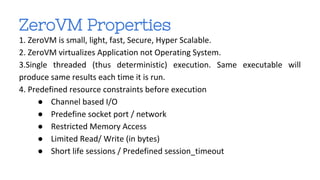 ZeroVM Properties 
1. ZeroVM is small, light, fast, Secure, Hyper Scalable. 
2. ZeroVM virtualizes Application not Operating System. 
3.Single threaded (thus deterministic) execution. Same executable will 
produce same results each time it is run. 
4. Predefined resource constraints before execution 
● Channel based I/O 
● Predefine socket port / network 
● Restricted Memory Access 
● Limited Read/ Write (in bytes) 
● Short life sessions / Predefined session_timeout 
 