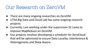 Our Research on ZeroVM 
● There are many ongoing researches on ZeroVM. 
● UTSA Big Data and Cloud Lab has some ongoing research 
projects. 
● Currently I am working under the supervision Dr.Lama to 
improve MapReduce on ZeroVM. 
● Our projects involves developing a scheduler for ZeroCloud 
that will be optimized to ensure Data Locality, Interference & 
Heterogeneity and Skew Aware. 
 