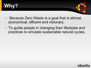 Why?

   Because Zero Waste is a goal that is ethical,
    economical, efficent and visionary.
   To guide people in changing their lifestyles and
    practices to emulate sustainable natural cycles.
 
