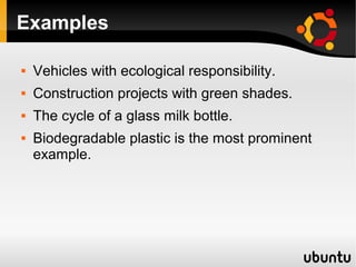 Examples

   Vehicles with ecological responsibility.
   Construction projects with green shades.
   The cycle of a glass milk bottle.
   Biodegradable plastic is the most prominent
    example.
 