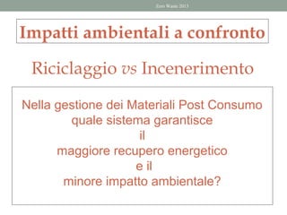 Zero Waste 2013




Impatti ambientali a confronto

 Riciclaggio vs Incenerimento

Nella gestione dei Materiali Post Consumo
        quale sistema garantisce
                     il
      maggiore recupero energetico
                    e il
       minore impatto ambientale?
 