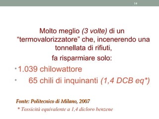 14




           Molto meglio (3 volte) di un
    “termovalorizzatore” che, incenerendo una
                tonnellata di rifiuti,
               fa risparmiare solo:
• 1.039 chilowattore
•      65 chili di inquinanti (1,4 DCB eq*)

Fonte: Politecnico di Milano, 2007
* Tossicità equivalente a 1,4 dicloro benzene
 
