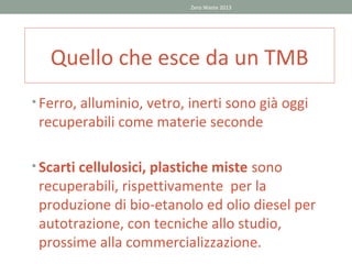 Zero Waste 2013




   Quello che esce da un TMB
• Ferro, alluminio, vetro, inerti sono già oggi
 recuperabili come materie seconde

• Scarti cellulosici, plastiche miste sono
 recuperabili, rispettivamente per la
 produzione di bio-etanolo ed olio diesel per
 autotrazione, con tecniche allo studio,
 prossime alla commercializzazione.
 
