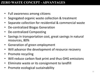 ZERO WASTE CONCEPT - ADVANTAGES

•
•
•
•
•
•
•
•
•
•
•
•

Full awareness among citizens
Segregated organic waste collection & treatment
Separate collection for residential & commercial waste
De-centralized Biogas Generation
De-centralized Composting
Savings in transportation cost, great savings in natural
resources, 80%
Generation of green employment
Will advance the development of resource recovery
Promote recycling
Will reduce carbon foot print and thus GHG emissions
Eliminate waste or its consignment to landfill
Promote ecological sustainability
10

 