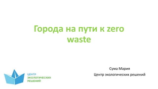 Города на пути к zero
waste
Сума Мария
Центр экологических решений
 