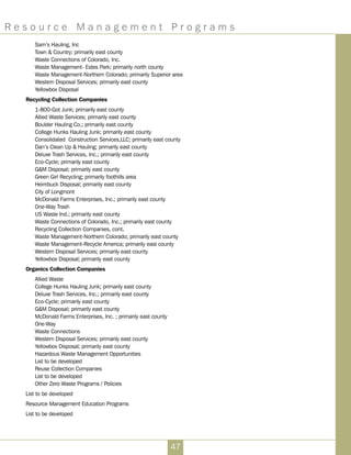 R e s o u r c e M a n a g e m e n t P r o g r a m s
47
Sam’s Hauling, Inc
Town  Country; primarily east county
Waste Connections of Colorado, Inc.
Waste Management- Estes Park; primarily north county
Waste Management-Northern Colorado; primarily Superior area
Western Disposal Services; primarily east county
Yellowbox Disposal
Recycling Collection Companies
1-800-Got Junk; primarily east county
Allied Waste Services; primarily east county
Boulder Hauling Co.; primarily east county
College Hunks Hauling Junk; primarily east county
Consolidated Construction Services,LLC; primarily east county
Dan’s Clean Up  Hauling; primarily east county
Deluxe Trash Services, Inc.; primarily east county
Eco-Cycle; primarily east county
GM Disposal; primarily east county
Green Girl Recycling; primarily foothills area
Heimbuck Disposal; primarily east county
City of Longmont
McDonald Farms Enterprises, Inc.; primarily east county
One-Way Trash
US Waste Ind.; primarily east county
Waste Connections of Colorado, Inc.; primarily east county
Recycling Collection Companies, cont.
Waste Management-Northern Colorado; primarily east county
Waste Management-Recycle America; primarily east county
Western Disposal Services; primarily east county
Yellowbox Disposal; primarily east county
Organics Collection Companies
Allied Waste
College Hunks Hauling Junk; primarily east county
Deluxe Trash Services, Inc.; primarily east county
Eco-Cycle; primarily east county
GM Disposal; primarily east county
McDonald Farms Enterprises, Inc. ; primarily east county
One-Way
Waste Connections
Western Disposal Services; primarily east county
Yellowbox Disposal; primarily east county
Hazardous Waste Management Opportunities
List to be developed
Reuse Collection Companies
List to be developed
Other Zero Waste Programs / Policies
List to be developed
Resource Management Education Programs
List to be developed
 