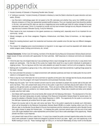 60
appendix
•	 Include University of Colorado in Processing Transfer sites (Survey)
•	 In “setting an example,” include University of Colorado’s initiatives to meet the State’s directives for paper reduction and zero
waste. (Survey)
–	 Lisa Skumatz’s methodology paper did not speak to the CO2 estimates and whether they came from WARM and were
lifecycle emissions or if they only represented avoided landfill emissions. This is an important point that should be clarified
in the text. Just examining CO2 data can also be a misguiding tool since landfills get credit for carbon storage for burying
materials like yard waste. I think it’s important to include not only local emission savings but any lifecycle emissions sav-
ings that occur outside of Boulder County, if only for reference.
•	 There needs to be more emphasize on this (green practices as a marketing tool), especially since it’s so important for our
community. (email)
•	 (Break) strategies up into three categories: Programs, Infrastructure, and Rates, Rules  Incentives….to help organize.  
(email)
•	 Break this (existing diversion) apart into residential and business when possible since the plan lays out different strategies.
(email)
•	 This (reason for relegating some recommendations to long-term) is very vague and could be expanded with details about
certain program areas, funding commitments, etc. (email)
Process Comments:  At their June 23 meeting, members of the Boulder County Resource Conservation Advisory Board acknowl-
edged receipt of these comments with appreciation for their submittal. Staff responses to individual comments are indicated,
below.
•	 I think the plan has a lot of good ideas but I was wondering is there a way to leverage the vast community in a way where more
people can participate. I like the idea of this survey but maybe there would be a way to solicit individuals to participate in
ongoing surveys. This is a big issue and the more early adopters can assist the easier it will be to roll out programs. (Survey)
•	 Working with municipalities is going to key in this. Little towns like Superior need help sometimes in getting things passed by
the board. (Survey)
•	 You have promoted this process in a closed environment with selected audiences and have not made public the true ramifi-
cations in a transparent way. (Survey)
•	 There is way too much information for me to comment on specifics at this point. But I strongly feel the County should provide
information on how this program will impact homeowners and businesses financially. (Survey)
•	 Please stop this public “ram” for the moment and let’s look for some volunteers to present the counter side to this plan with
some real facts.  Then, let’s present both views of this to the public in open forum and fairly discuss both sides in the news-
papers so the general public can properly see both sides.  There are some terrible side-effects of Zero Waste and in many
situations it doesn’t solve any problems, but instead creates more problems.  Please take a breathe and allow some debate
in public view from both sides.
–	 Zero Waste staff responded to this email shortly after receipt with the following information: The development of the Zero
Waste plan has been taking place at public meetings of the Resource Conservation Advisory Board for several years, fol-
lowing the adoption of Boulder County’s Zero Waste Resolution in 2005.  This opportunity for the public to comment on
the draft plan represents yet another forum for open, public input. 
–	 Present the counter side to this plan with some real facts: This is the public’s opportunity to provide such information,
which will be forwarded to the Resource Conservation Advisory Board (RCAB) at a public meeting, either June 23 or July
28 and, later, to the Boulder County Board of County Commissioners and the individual jurisdictions within Boulder County
that might choose to adopt the finished plan.  I’m keeping the public comment period open until the end of this week
(June 18) to gain feedback from under-represented communities if you’d like to take advantage of this opportunity.  Please
provide real facts in your response.
–	 Let’s present both views of this in open forum:  I’m sorry if you missed the public comment opportunities earlier this month,
which were publicized in several media and designed to provide the forum you seek.  Again, your next opportunity is the
RCAB meeting on June 23.  These meetings begin at 4:30 p.m. on the fourth Wednesday of every month at the Boulder
 