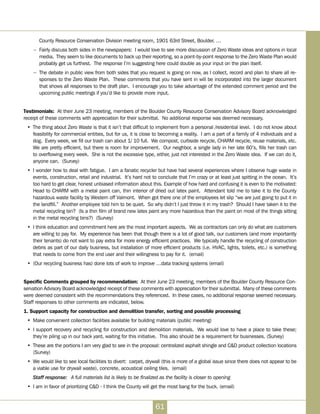 County Resource Conservation Division meeting room, 1901 63rd Street, Boulder. …
–	 Fairly discuss both sides in the newspapers:  I would love to see more discussion of Zero Waste ideas and options in local
media.  They seem to like documents to back up their reporting, so a point-by-point response to the Zero Waste Plan would
probably get us furthest.  The response I’m suggesting here could double as your input on the plan itself.
–	 The debate in public view from both sides that you request is going on now, as I collect, record and plan to share all re-
sponses to the Zero Waste Plan.  These comments that you have sent in will be incorporated into the larger document
that shows all responses to the draft plan.  I encourage you to take advantage of the extended comment period and the
upcoming public meetings if you’d like to provide more input.
Testimonials:  At their June 23 meeting, members of the Boulder County Resource Conservation Advisory Board acknowledged
receipt of these comments with appreciation for their submittal. No additional response was deemed necessary.
•	 The thing about Zero Waste is that it isn’t that difficult to implement from a personal /residential level.  I do not know about
feasibility for commercial entities, but for us, it is close to becoming a reality. I am a part of a family of 4 individuals and a
dog. Every week, we fill our trash can about 1/ 10 full. We compost, curbside recycle, CHARM recycle, reuse materials, etc.
We are pretty efficient, but there is room for improvement. Our neighbor, a single lady in her late 60’s, fills her trash can
to overflowing every week. She is not the excessive type, either, just not interested in the Zero Waste idea. If we can do it,
anyone can. (Survey)
•	 I wonder how to deal with fatigue.  I am a fanatic recycler but have had several experiences where I observe huge waste in
events, construction, retail and industrial. It’s hard not to conclude that I’m crazy or at least just spitting in the ocean. It’s
too hard to get clear, honest unbiased information about this. Example of how hard and confusing it is even to the motivated:
Head to CHARM with a metal paint can, thin interior of dried out latex paint. Attendant told me to take it to the County
hazardous waste facility by Western off Valmont. When got there one of the employees let slip “we are just going to put it in
the landfill.” Another employee told him to be quiet. So why didn’t I just throw it in my trash? Should I have taken it to the
metal recycling bin? (Is a thin film of brand new latex paint any more hazardous than the paint on most of the things sitting
in the metal recycling bins?) (Survey)
•	 I think education and commitment here are the most important aspects.  We as contractors can only do what are customers
are willing to pay for.  My experience has been that though there is a lot of good talk, our customers (and more importantly
their tenants) do not want to pay extra for more energy efficient practices.  We typically handle the recycling of construction
debris as part of our daily business, but installation of more efficient products (i.e. HVAC, lights, toilets, etc.) is something
that needs to come from the end user and their willingness to pay for it. (email)
•	 (Our recycling business has) done lots of work to improve …data tracking systems (email)
Specific Comments grouped by recommendation:  At their June 23 meeting, members of the Boulder County Resource Con-
servation Advisory Board acknowledged receipt of these comments with appreciation for their submittal. Many of these comments
were deemed consistent with the recommendations they referenced. In these cases, no additional response seemed necessary.
Staff responses to other comments are indicated, below.
1. Support capacity for construction and demolition transfer, sorting and possible processing
•	 Make convenient collection facilities available for building materials (public meeting)  
•	 I support recovery and recycling for construction and demolition materials.  We would love to have a place to take these;
they’re piling up in our back yard, waiting for this initiative. This also should be a requirement for businesses. (Survey)
•	 These are the portions I am very glad to see in the proposal: centralized asphalt shingle and CD product collection locations
(Survey)
•	 We would like to see local facilities to divert:  carpet, drywall (this is more of a global issue since there does not appear to be
a viable use for drywall waste), concrete, acoustical ceiling tiles.  (email)
Staff response:	 A full materials list is likely to be finalized as the facility is closer to opening
•	 I am in favor of prioritizing CD - I think the County will get the most bang for the buck. (email)  
61
 