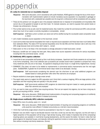 70
appendix24. Lobby for statewide ban on recyclables disposal
Response:	 After some discussion, and in accordance with public feedback, RCAB agreed to change the focus of the recom-
mendation with implementation options to include mandatory source separation (no recyclables in garbage) at
the local level with a statewide ban possible over the long-term; enforcement will be considered with any option
•	 These are the portions I am very glad to see in the proposal: statewide ban on disposal of compostables and recyclables (We
cannot rely on the goodwill of people to sort their trash. To motivate everyone, we need to squeeze their pocket books or
threaten law enforcement.) (Survey)
•	 This number seems to low as well, even for residential sector. Also model this number for commercial and MFU units and talk
about how much of our waste is currently recyclable or compostable. (email)
Staff response:	 Staff feels current numbers can stand and will be clarified during the countywide waste composition study
in 2010
•	 Let’s model mandatory source separation at the local level. (email)
•	 Local communities have banned recyclables from trash or required source separation and these laws have much better effect
than statewide efforts. The state of NY has banned recyclables since the late 80s and their diversion rate is still only in the
20% range because local communities didn’t adopt it. (email)
•	 State action on this is not likely in the next decade so strongly advocate to model local action. (email)
•	 Because a landfill ban isn’t always the best path. Many states have source separation ordinances for various recyclables,
including from the commercial sector. (email)
25. Multifamily (MFU) organics collection
•	 I would like to see compostible stuff picked up from multi-family complexes.  Apartment and Condo residents do not have land
to do home composting. One or two collection pick up locations per complex would make it possible to compost from many
many residences with only one or two stops. As opposed to stopping at every house in a single family neighborhood. (Survey)
•	 COMMENT: (This does) not seem to be related to improvements in commercial sector improvements over the next eight
years. SUGGESTION: A greater list of commercial sector steps needs to be devcloped. (Survey)
Staff response:	 Staff recommends considering this element over the short-term to see what additional programs are
needed based on waste generation after other Plan elements are employed
•	 Require residents to leave grass clippings onsite (email)  
•	 This report really seems to neglect the MFU population and I think that’s a serious misgiving. MFUs are large portions of the
population and their recycling rates are typically in the pits (email)
Staff response:	 Staff recommends additional MFU programs be determined long-term based on waste generation after
other Plan elements are employed
•	 First, we need to make sure all MFUs have recycling services. Then we can expand into organics, but we have a long way to
go with just recycling at MFUs. (email)
Response:	 After some discussion, RCAB determined implementation of recycling and composting programs at multifamily
units would be more efficient if initiated concurrently
26. Single-stream multifamily (MFU) collection countywide
•	 Make MFUs more of a priority; years 1-4.  (email)
Response:	 After some discussion, RCAB determined implementation of recycling and composting programs at multifamily
units would be more efficient if initiated concurrently as a mid-term recommendation
•	 I think that multi-family single-stream should be accomplished in less than 5-7 years. (Survey)  
•	 Between now and 2025 I hope to see Boulder become more like a small city and less like a big town, but this will mean a
higher proportion of the population will be living in high density housing, which makes it imperative that all the composting/
recycling options are available in multi-family housing developments, and the sooner the better. I’ve lived in cities that had
great programs for detached houses, and basically nothing for apartment renters or condo owners. Obviously we can’t get to
Zero without including multi-family residences. (Survey)
 