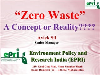 “Zero Waste”
A Concept or Reality????
           Avick Sil
         Senior Manager


      Environment Policy and
      Research India (EPRI)
        219, Gopi Cine Mall, Nana Shankar Sheth
       Road, Dombivli (W) – 421202, Maharashtra
 