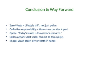 Conclusion & Way Forward
• Zero Waste = Lifestyle shift, not just policy.
• Collective responsibility: citizens + corporates + govt.
• Quote: 'Today’s waste is tomorrow’s resource.'
• Call to action: Start small, commit to zero waste.
• Image: Clean green city or earth in hands
 