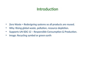 Introduction
• Zero Waste = Redesigning systems so all products are reused.
• Why: Rising global waste, pollution, resource depletion.
• Supports UN SDG 12 – Responsible Consumption & Production.
• Image: Recycling symbol or green earth
 