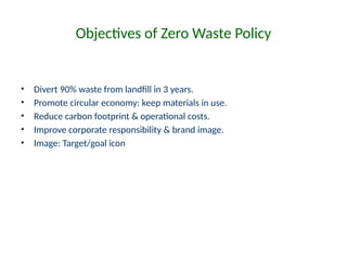 Objectives of Zero Waste Policy
• Divert 90% waste from landfill in 3 years.
• Promote circular economy: keep materials in use.
• Reduce carbon footprint & operational costs.
• Improve corporate responsibility & brand image.
• Image: Target/goal icon
 