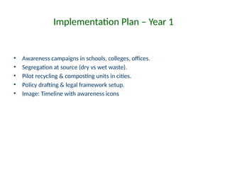 Implementation Plan – Year 1
• Awareness campaigns in schools, colleges, offices.
• Segregation at source (dry vs wet waste).
• Pilot recycling & composting units in cities.
• Policy drafting & legal framework setup.
• Image: Timeline with awareness icons
 