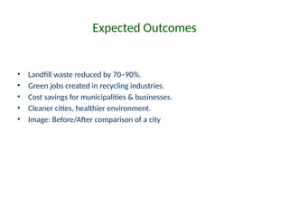Expected Outcomes
• Landfill waste reduced by 70–90%.
• Green jobs created in recycling industries.
• Cost savings for municipalities & businesses.
• Cleaner cities, healthier environment.
• Image: Before/After comparison of a city
 