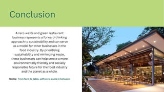 Conclusion
A zero-waste and green restaurant
business represents a forward-thinking
approach to sustainability and can serve
as a model for other businesses in the
food industry. By prioritizing
sustainability and minimizing waste,
these businesses can help create a more
environmentally friendly and socially
responsible future for the food industry
and the planet as a whole.
Motto: From farm to table, with zero waste in between
 