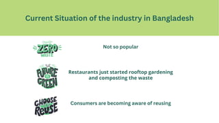C Current Situation of the industry in Bangladesh
Not so popular
Consumers are becoming aware of reusing
Restaurants just started rooftop gardening
and composting the waste
 