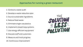 Approaches for running a green restaurant
1. Conduct a waste audit
3. Source sustainable ingredients
2. Develop a waste reduction plan
4. Reduce food waste
5. Eliminate single-use plastics
6. Implement closed-loop systems
7. Use energy-efficient equipment
8. Educate staff and customers
9. Measure and track progress
10. Continuous improvement
 
