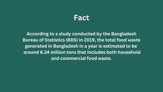 According to a study conducted by the Bangladesh
Bureau of Statistics (BBS) in 2019, the total food waste
generated in Bangladesh in a year is estimated to be
around 6.34 million tons that includes both household
and commercial food waste.
Fact
 