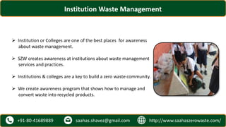 http://www.saahaszerowaste.com/saahas.shavez@gmail.com+91-80-41689889
Institution Waste Management
 Institution or Colleges are one of the best places for awareness
about waste management.
 SZW creates awareness at institutions about waste management
services and practices.
 Institutions & colleges are a key to build a zero waste community.
 We create awareness program that shows how to manage and
convert waste into recycled products.
 