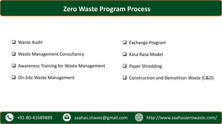 http://www.saahaszerowaste.com/saahas.shavez@gmail.com+91-80-41689889
Zero Waste Program Process
 Waste Audit
 Waste Management Consultancy
 Awareness Training for Waste Management
 On-Site Waste Management
 Exchange Program
 Kasa Rasa Model
 Paper Shredding
 Construction and Demolition Waste (C&D)
 