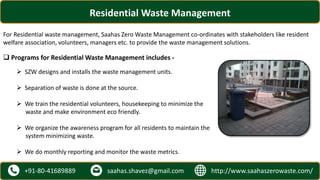 http://www.saahaszerowaste.com/saahas.shavez@gmail.com+91-80-41689889
Residential Waste Management
For Residential waste management, Saahas Zero Waste Management co-ordinates with stakeholders like resident
welfare association, volunteers, managers etc. to provide the waste management solutions.
 Programs for Residential Waste Management includes -
 SZW designs and installs the waste management units.
 Separation of waste is done at the source.
 We train the residential volunteers, housekeeping to minimize the
waste and make environment eco friendly.
 We organize the awareness program for all residents to maintain the
system minimizing waste.
 We do monthly reporting and monitor the waste metrics.
 