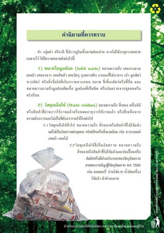 สำหรับอาสาสมัครพิทักษ์ทรัพยากรธรรมชาติและสิ่งแวดล้อมหมู่บ้าน
คู่มือแนวทางการลดคัดแยกและใช้ประโยชน์ขยะมูลฝอย
9
คำนิยามที่ควรทราบ
คำ กลุ่มคำ หรือวลี ที่ปรากฏในเนื้อหาแต่ละส่วน หากไม่ได้ระบุความหมาย
เฉพาะไว้ ให้มีความหมายดังต่อไปนี้
1)	ขยะหรือมูลฝอย (Solid waste) หมายความถึง เศษกระดาษ
เศษผ้า เศษอาหาร เศษสินค้า เศษวัตถุ ถุงพลาสติก ภาชนะที่ใส่อาหาร เถ้า มูลสัตว์
ซากสัตว์ หรือสิ่งอื่นใดที่เก็บกวาดจากถนน ตลาด ที่เลี้ยงสัตว์หรือที่อื่น และ
หมายความรวมถึงมูลฝอยติดเชื้อ มูลฝอยที่เป็นพิษ หรืออันตรายจากชุมชนหรือ

ครัวเรือน 
2)	วัสดุเหลือใช้ (Waste residues) หมายความถึง สิ่งของ เครื่องใช้
หรือสินค้าที่ผ่านการใช้งานแล้วหรือหมดอายุการใช้งานแล้ว หรือที่เหลือจาก

ความต้องการและไม่เป็นที่ต้องการจะใช้อีกต่อไป
2.1	วัสดุเหลือใช้ทั่วไป หมายความถึง สิ่งของหรือสินค้าที่ไม่ใช้แล้ว

แต่ไม่เป็นอันตรายต่อบุคคล ทรัพย์สินหรือสิ่งแวดล้อม เช่น ยางรถยนต์
เศษผ้า เศษไม้
2.2	วัสดุเหลือใช้ที่เป็นอันตราย หมายความถึง
สิ่งของหรือสินค้าที่ไม่ใช้แล้วและปนเปื้อนหรือ
สัมผัสหรือมีส่วนประกอบของวัตถุอันตราย
ตามพระราชบัญญัติวัตถุอันตราย พ.ศ. 2535
เช่น แบตเตอรี่ ถ่านไฟฉาย น้ำมันเครื่อง
ใช้แล้ว ตัวทำละลาย

 