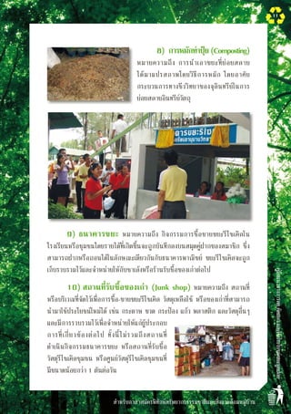 สำหรับอาสาสมัครพิทักษ์ทรัพยากรธรรมชาติและสิ่งแวดล้อมหมู่บ้าน
คู่มือแนวทางการลดคัดแยกและใช้ประโยชน์ขยะมูลฝอย
11
8)	 การหมักทำปุ๋ย(Composting)
หมายความถึง การนำเอาขยะที่ย่อยสลาย

ได้มาแปรสภาพโดยวิธีการหมัก โดยอาศัย
กระบวนการทางชีววิทยาของจุลินทรีย์ในการ

ย่อยสลายอินทรีย์วัตถุ
9)	ธนาคารขยะ หมายความถึง กิจกรรมการซื้อขายขยะรีไซเคิลใน
โรงเรียนหรือชุมชนโดยรายได้ที่เกิดขึ้นจะถูกบันทึกลงบนสมุดคู่ฝากของสมาชิก ซึ่ง
สามารถฝากหรือถอนได้ในลักษณะเดียวกันกับธนาคารพาณิชย์ ขยะรีไซเคิลจะถูก
เก็บรวบรวมไว้และจำหน่ายให้กับซาเล้งหรือร้านรับซื้อของเก่าต่อไป
10)	สถานที่รับซื้อของเก่า (Junk shop) หมายความถึง สถานที่
หรือบริเวณที่จัดไว้เพื่อการซื้อ-ขายขยะรีไซเคิล วัสดุเหลือใช้ หรือของเก่าที่สามารถ
นำมาใช้ประโยชน์ใหม่ได้ เช่น กระดาษ ขวด กระป๋อง แก้ว พลาสติก และวัสดุอื่นๆ
และมีการรวบรวมไว้เพื่อจำหน่ายให้แก่ผู้ประกอบ
การที่เกี่ยวข้องต่อไป ทั้งนี้ไม่รวมถึงสถานที่
ดำเนินกิจกรรมธนาคารขยะ หรือสถานที่รับซื้อ
วัสดุรีไซเคิลชุมชน หรือศูนย์วัสดุรีไซเคิลชุมชนที่
มีขนาดน้อยกว่า 1 ตันต่อวัน
 