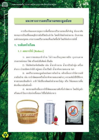 สำนักจัดการกากของเสียและสารอันตราย
 กรมควบคุมมลพิษ กระทรวงทรัพยากรธรรมชาติและสิ่งแวดล้อม
34
แนวทางการลดปริมาณขยะมูลฝอย
	 การป้องกันและควบคุมการเพิ่มขึ้นของปริมาณขยะที่สำคัญ ต้องอาศัย
ขบวนการปรับเปลี่ยนพฤติกรรมในชีวิตประจำวัน โดยทั่วไปแล้วหน่วยงาน ประชาชน
องค์กรและชุมชน สามารถลดปริมาณขยะที่จะเกิดขึ้นได้ โดยใช้หลักการดังนี้
1.	ระดับครัวเรือน
	 1.1	ลดการใช้ (Reduce)
		 1)	 ลดการขนขยะเข้าบ้าน ไม่ว่าจะเป็นถุงพลาสติก ถุงกระดาษ
กระดาษห่อของ โฟม หรือหนังสือพิมพ์ เป็นต้น
		 2)	 ใช้ผลิตภัณฑ์ชนิดเติม เช่น น้ำยาล้างจาน น้ำยาปรับผ้านุ่ม เครื่อง
สำอาง ถ่านชนิดชาร์จได้ สบู่เหลว น้ำยารีดผ้า น้ำยาทำความสะอาด ฯลฯ
		 3)	 ลดปริมาณขยะมูลฝอยอันตรายในบ้าน หลีกเลี่ยงการใช้สารเคมี
ภายในบ้าน เช่น ยากำจัดแมลงหรือน้ำยาทำความสะอาดต่างๆ ควรจะหันไปใช้วิธีการ
ทางธรรมชาติจะดีกว่า อาทิ ใช้เปลือกส้มแห้งนำมาเผาไล่ยุง หรือ ใช้ผลมะนาวเพื่อ
ดับกลิ่นภายในห้องน้ำ
		 4)	 พยายามหลีกเลี่ยงการใช้โฟมและพลาสติกซึ่งกำจัดยาก โดยใช้ถุงผ้า
หรือตะกร้าในการจับจ่ายซื้อของ ใช้ปิ่นโตใส่อาหาร
 