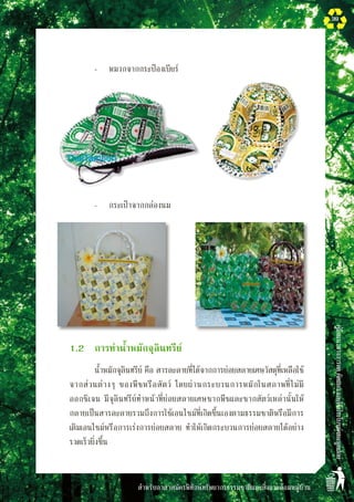 สำหรับอาสาสมัครพิทักษ์ทรัพยากรธรรมชาติและสิ่งแวดล้อมหมู่บ้าน
คู่มือแนวทางการลดคัดแยกและใช้ประโยชน์ขยะมูลฝอย
39
		 -	 หมวกจากกระป๋องเบียร์
		 -	 กระเป๋าจากกล่องนม
	 1.2	 การทำน้ำหมักจุลินทรีย์ 
	 	 น้ำหมักจุลินทรีย์ คือ สารละลายที่ได้จากการย่อยสลายเศษวัสดุที่เหลือใช้
จากส่วนต่างๆ ของพืชหรือสัตว์ โดยผ่านกระบวนการหมักในสภาพที่ไม่มี
ออกซิเจน มีจุลินทรีย์ทำหน้าที่ย่อยสลายเศษซากพืชและซากสัตว์เหล่านั้นให้
กลายเป็นสารละลายรวมถึงการใช้เอนไซม์ที่เกิดขึ้นเองตามธรรมชาติหรือมีการ
เติมเอนไซม์หรือการเร่งการย่อยสลาย ทำให้เกิดกระบวนการย่อยสลายได้อย่าง
รวดเร็วยิ่งขึ้น
 