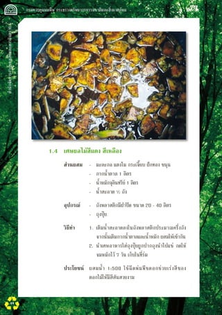 สำนักจัดการกากของเสียและสารอันตราย
 กรมควบคุมมลพิษ กระทรวงทรัพยากรธรรมชาติและสิ่งแวดล้อม
44
	 	 1.4	 เศษผลไม้สีแดง สีเหลือง
	 	 	 ส่วนผสม	 -	 มะละกอ แตงโม กระเจี๊ยบ ฝักทอง ขนุน
				 -	 กากน้ำตาล 1 ลิตร
			 	 -	 น้ำหมักจุลินทรีย์ 1 ลิตร
				 -	 น้ำสะอาด ½ ถัง
			 อุปกรณ์	 -	 ถังพลาสติกมีฝาปิด ขนาด 20 - 40 ลิตร
				 -	 ถุงปุ๋ย
			 วิธีทำ	 1.	 เติมน้ำสะอาดลงในถังพลาสติกประมาณครึ่งถัง 

	 จากนั้นเติมกากน้ำตาลและน้ำหมัก ผสมให้เข้ากัน
				 2.	 นำเศษอาหารใส่ถุงปุ๋ยผูกปากถุงนำไปแช่ กดให้

	 จมหมักไว้ 7 วัน เก็บในที่ร่ม
	 	 	 ประโยชน์	 ผสมน้ำ 1:500 ใช้ฉีดพ่นพืชดอกช่วยเร่งสีของ
ดอกไม้ให้มีสีสันสวยงาม
 