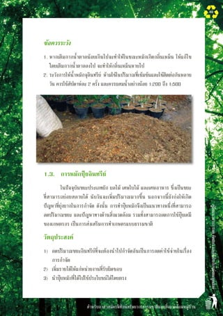 สำหรับอาสาสมัครพิทักษ์ทรัพยากรธรรมชาติและสิ่งแวดล้อมหมู่บ้าน
คู่มือแนวทางการลดคัดแยกและใช้ประโยชน์ขยะมูลฝอย
49
	 ข้อควรระวัง
	 1.	หากเติมกากน้ำตาลน้อยเกินไปจะทำให้ในขณะหมักเกิดกลิ่นเหม็น ให้แก้ไข
โดยเติมกากน้ำตาลลงไป จะทำให้กลิ่นเหม็นหายไป
	 2.	ระวังการให้น้ำหมักจุลินทรีย์ ห้ามใช้ในปริมาณที่เข้มข้นและใช้ติดต่อกันหลาย
วัน ควรใช้สัปดาห์ละ 2 ครั้ง และควรผสมน้ำอย่างน้อย 1:200 ถึง 1:500
	 1.3.	 การหมักปุ๋ยอินทรีย์ 
			 ในปัจจุบันขยะประเภทผัก ผลไม้ เศษใบไม้ และเศษอาหาร ซึ่งเป็นขยะ
ที่สามารถย่อยสลายได้ นับวันจะเพิ่มปริมาณมากขึ้น นอกจากนี้ยังก่อให้เกิด
ปัญหาที่ยุ่งยากในการกำจัด ดังนั้น การทำปุ๋ยหมักจึงเป็นแนวทางหนึ่งที่สามารถ
ลดปริมาณขยะ และปัญหาทางด้านสิ่งแวดล้อม รวมทั้งสามารถลดการใช้ปุ๋ยเคมี
ของเกษตรกร เป็นการส่งเสริมการทำเกษตรแบบธรรมชาติ
	 วัตถุประสงค์
	 1)	 ลดปริมาณขยะอินทรีย์ที่จะต้องนำไปกำจัดอันเป็นการลดค่าใช้จ่ายในเรื่อง

	 การกำจัด
	 2)	 เพิ่มรายได้ให้แก่หน่วยงานที่รับผิดชอบ
	 3)	 นำปุ๋ยหมักที่ได้ไปใช้ประโยชน์ได้โดยตรง
 