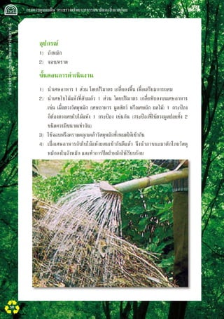 สำนักจัดการกากของเสียและสารอันตราย
 กรมควบคุมมลพิษ กระทรวงทรัพยากรธรรมชาติและสิ่งแวดล้อม
50
	 อุปกรณ์
	 1)	 ถังหมัก
	 2)	 จอบ/คราด
	 ขั้นตอนการดำเนินงาน
	 1)	 นำเศษอาหาร 1 ส่วน โดยปริมาตร เกลี่ยลงพื้น เพื่อเตรียมการผสม
	 2)	 นำเศษใบไม้แห้งที่สับแล้ว 1 ส่วน โดยปริมาตร เกลี่ยทับลงบนเศษอาหาร 

	 เช่น เมื่อตวงวัสดุหมัก (เศษอาหาร มูลสัตว์ หรือเศษผัก ผลไม้) 1 กระป๋อง 

	 ก็ต้องตวงเศษใบไม้แห้ง 1 กระป๋อง เช่นกัน (กระป๋องที่ใช้ตวงมูลฝอยทั้ง 2 

	 ชนิดควรมีขนาดเท่ากัน)
	 3)	 ใช้จอบหรือคราดคลุกเคล้าวัสดุหมักทั้งหมดให้เข้ากัน
	 4)	 เมื่อเศษอาหารกับใบไม้แห้งผสมเข้ากันดีแล้ว จึงนำภาชนะมาตักโกยวัสดุ

	 หมักลงในถังหมัก และทำการปิดฝาหมักให้เรียบร้อย
 