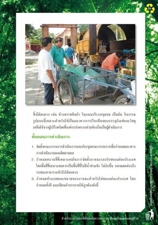 สำหรับอาสาสมัครพิทักษ์ทรัพยากรธรรมชาติและสิ่งแวดล้อมหมู่บ้าน
คู่มือแนวทางการลดคัดแยกและใช้ประโยชน์ขยะมูลฝอย
53
ทิ้งได้สะดวก เช่น ห้างสรรพสินค้า ริมถนนบริเวณชุมชน เป็นต้น กิจกรรม

รูปแบบนี้เหมาะสำหรับใช้เป็นแนวทางการเรียกคืนขยะบรรจุภัณฑ์และวัสดุ

เหลือใช้จากผู้บริโภคโดยที่องค์กรปกครองส่วนท้องถิ่นเป็นผู้ดำเนินการ
	 ขั้นตอนการดำเนินการ
	 1.	จัดตั้งคณะกรรมการดำเนินการและประชุมคณะกรรมการเพื่อกำหนดแนวทาง
การดำเนินงานและติดตามผล
	 2.	กำหนดสถานที่ที่เหมาะสมในการจัดตั้งภาชนะรองรับขยะแต่ละประเภท 

โดยพื้นที่ที่เหมาะสมควรเป็นพื้นที่ที่ไม่มีน้ำท่วมขัง ไม่อับชื้น แสงแดดส่องถึง
รถขยะสามารถเข้าถึงได้สะดวก
	 3.	กำหนดประเภทและขนาดของภาชนะสำหรับใส่ขยะแต่ละประเภท โดย
กำหนดทั้งสี และเขียนคำบรรยายให้ถูกต้องดังนี้

 