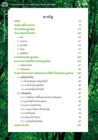 สำนักจัดการกากของเสียและสารอันตราย
 กรมควบคุมมลพิษ กระทรวงทรัพยากรธรรมชาติและสิ่งแวดล้อม
สารบัญ
บทนำ			 6
คำนิยามที่ควรทราบ	 9
ประเภทขยะมูลฝอย	 13
ประเภทขยะรีไซเคิล	 20
	 1. แก้ว		 20
	 2. กระดาษ	 22	
	 3. พลาสติก	 23	
	 4. โลหะ	 25
	 5. อลูมิเนียม	 27
การคัดแยกขยะมูลฝอย	 28
แนวทางการลดปริมาณขยะมูลฝอย	 34
	 1. ระดับครัวเรือน	 34
	 2. ระดับชุมชน	 36
ตัวอย่างกิจกรรมการคัดแยกและใช้ประโยชน์ขยะมูลฝอย 	 38
	 1. ระดับครัวเรือน 	 38
		 1.1 สิ่งประดิษฐ์จากวัสดุเหลือใช้	 38
		 1.2 การทำน้ำหมักจุลินทรีย์	 39
		 1.3 การหมักปุ๋ยหมักอินทรีย์	 49
	 2. ระดับชุมชน	 52
		 2.1 การจัดตั้งสถานที่ทิ้งขยะแยกประเภทในชุมชน	 52
		 2.2 ศูนย์วัสดุรีไซเคิลของชุมชน	 59
		 2.3 ธนาคารขยะรีไซเคิล	 62
		 2.4 การลดการใช้พลาสติกและโฟม	 73
		 2.5 ผ้าป่ารีไซเคิล	 76
		 2.6 ขยะแลกไข่ สิ่งของ	 79
		 2.7 การผลิตเชื้อเพลิงเขียว	 84
เอกสารอ้างอิง	 85
 