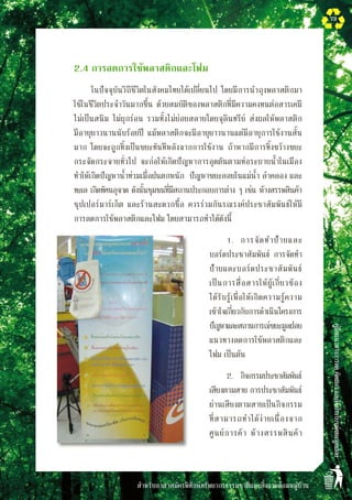 สำหรับอาสาสมัครพิทักษ์ทรัพยากรธรรมชาติและสิ่งแวดล้อมหมู่บ้าน
คู่มือแนวทางการลดคัดแยกและใช้ประโยชน์ขยะมูลฝอย
73
	 2.4	การลดการใช้พลาสติกและโฟม
		 ในปัจจุบันวิถีชีวิตในสังคมไทยได้เปลี่ยนไป โดยมีการนำถุงพลาสติกมา
ใช้ในชีวิตประจำวันมากขึ้น ด้วยสมบัติของพลาสติกที่มีความคงทนต่อสารเคมี
ไม่เป็นสนิม ไม่ผุกร่อน รวมทั้งไม่ย่อยสลายโดยจุลินทรีย์ ส่งผลให้พลาสติก
มีอายุยาวนานนับร้อยปี แม้พลาสติกจะมีอายุยาวนานแต่มีอายุการใช้งานสั้น
มาก โดยจะถูกทิ้งเป็นขยะทันทีหลังจากการใช้งาน ถ้าหากมีการทิ้งขว้างขยะ
กระจัดกระจายทั่วไป จะก่อให้เกิดปัญหาการอุดตันตามท่อระบายน้ำในเมือง
ทำให้เกิดปัญหาน้ำท่วมเมื่อฝนตกหนัก  ปัญหาขยะลอยในแม่น้ำ ลำคลอง และ
ทะเล เกิดทัศนอุจาด ดังนั้นชุมชนที่มีสถานประกอบการต่าง ๆ เช่น ห้างสรรพสินค้า
ซุปเปอร์มาร์เก็ต และร้านสะดวกซื้อ ควรร่วมกันรณรงค์ประชาสัมพันธ์ให้มี
การลดการใช้พลาสติกและโฟม โดยสามารถทำได้ดังนี้
		 1.	 การจัดทำป้ายและ
บอร์ดประชาสัมพันธ์ การจัดทำ
ป้ายและบอร์ดประชาสัมพันธ์
เป็นการสื่อสารให้ผู้เกี่ยวข้อง

ได้รับรู้เพื่อให้เกิดความรู้ความ
เข้าใจเกี่ยวกับการดำเนินโครงการ
ปัญหาและสถานการณ์ขยะมูลฝอย
แนวทางลดการใช้พลาสติกและ
โฟม เป็นต้น 	 
		 2.	 กิจกรรมประชาสัมพันธ์
เสียงตามสาย การประชาสัมพันธ์
ผ่านเสียงตามสายเป็นกิจกรรม
ที่สามารถทำได้ง่ายเนื่องจาก
ศูนย์การค้า ห้างสรรพสินค้า
 