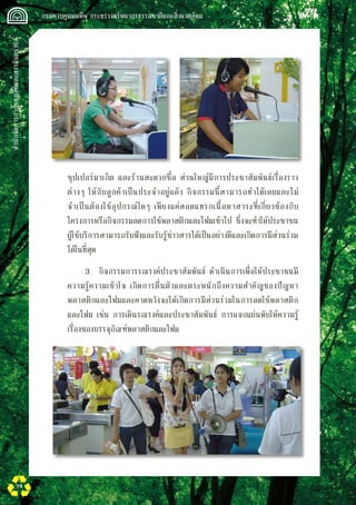 สำนักจัดการกากของเสียและสารอันตราย
 กรมควบคุมมลพิษ กระทรวงทรัพยากรธรรมชาติและสิ่งแวดล้อม
74
ซุปเปอร์มาเก็ต และร้านสะดวกซื้อ ส่วนใหญ่มีการประชาสัมพันธ์เรื่องราว
ต่างๆ ให้กับลูกค้าเป็นประจำอยู่แล้ว กิจกรรมนี้สามารถทำได้เลยและไม่
จำเป็นต้องใช้อุปกรณ์ใดๆ เพียงแค่สอดแทรกเนื้อหาสาระที่เกี่ยวข้องกับ
โครงการหรือกิจกรรมลดการใช้พลาสติกและโฟมเข้าไป ซึ่งจะทำให้ประชาชน
ผู้ใช้บริการสามารถรับฟังและรับรู้ข่าวสารได้เป็นอย่างดีและเกิดการมีส่วนร่วม
ได้ในที่สุด
		 3.	 กิจกรรมการรณรงค์ประชาสัมพันธ์ ดำเนินการเพื่อให้ประชาชนมี
ความรู้ความเข้าใจ เกิดการตื่นตัวและตระหนักถึงความสำคัญของปัญหา
พลาสติกและโฟมและคาดหวังจะให้เกิดการมีส่วนร่วมในการลดใช้พลาสติก
และโฟม เช่น การเดินรณรงค์และประชาสัมพันธ์ การแจกแผ่นพับให้ความรู้
เรื่องของบรรจุภัณฑ์พลาสติกและโฟม  
 