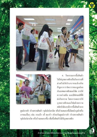 สำหรับอาสาสมัครพิทักษ์ทรัพยากรธรรมชาติและสิ่งแวดล้อมหมู่บ้าน
คู่มือแนวทางการลดคัดแยกและใช้ประโยชน์ขยะมูลฝอย
75
	 	 4.	 กิจกรรมการซื้อสินค้า
ไม่ใส่ถุงพลาสติกเป็นกิจกรรมที่
ส่งสริมให้ประชาชนเล็งเห็น
ปัญหาการจัดการขยะมูลฝอย
ประเภทพลาสติกและโฟม การให้
ความร่วมมือ และมีทัศนคติที่ดี
ต่อกิจกรรม โดยการลดการใช้
ถุงพลาสติกและโฟมด้วยความ
สมัครใจในกรณีการซื้อสินค้าจาก
ศูนย์การค้า ห้างสรรพสินค้า ซุปเปอร์มาเก็ต หรือร้านสะดวกซื้อโดยนำถุงผ้าหรือ
ภาชนะอื่นๆ เช่น กระเป๋า เป้ ตะกร้า เข้ามาในศูนย์การค้า ห้างสรรพสินค้า
ซุปเปอร์มาเก็ต หรือร้านสะดวกซื้อ เพื่อซื้อสินค้าไม่ใช้ถุงพลาสติก 
 