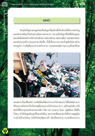 สำนักจัดการกากของเสียและสารอันตราย
 กรมควบคุมมลพิษ กระทรวงทรัพยากรธรรมชาติและสิ่งแวดล้อม
6
บทนำ
ปัจจุบันปัญหาขยะมูลฝอยเป็นปัญหาที่ทุกฝ่ายที่เกี่ยวข้องได้ให้ความสำคัญ
และต้องร่วมมือแก้ไขกันอย่างเต็มความสามารถ เพราะเป็นปัญหาที่เกิดขึ้นในชุมชน
ทุกระดับตั้งแต่องค์การบริหารส่วนตำบล เทศบาลตำบล เทศบาลเมือง และเทศบาลนคร
และนับวันจะทวีความรุนแรงมากยิ่งขึ้น ทั้งนี้เนื่องจากความเจริญเติบโตทางด้าน
เศรษฐกิจ การเพิ่มขึ้นของจำนวนประชากร ตลอดจนพฤติกรรมการอุปโภคบริโภค
ของคนเราเริ่มเปลี่ยนไป จากเดิมที่เคยใช้ตะกร้าเวลาไปจ่ายตลาด ใช้ปิ่นโตใส่อาหาร
ใช้ใบตองหรือใบบัวซึ่งเป็นวัสดุที่ย่อยสลายได้ง่ายห่ออาหาร แต่ปัจจุบันมีการใช้
สินค้าที่มีบรรจุภัณฑ์จำพวกพลาสติก โฟม แก้ว กระดาษ โลหะ อลูมิเนียม เพิ่มขึ้น
เรื่อยๆ ทำให้เกิดมูลฝอยสูงขึ้นตามไปด้วย ผลกระทบที่จะตามมามีทั้งความสูญเสีย
ทางด้านสิ่งแวดล้อม ก่อให้เกิดมลพิษทางน้ำ ดินเสื่อมสภาพ ความเสียหายจาก

 