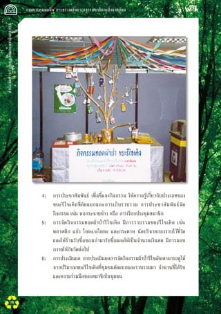สำนักจัดการกากของเสียและสารอันตราย
 กรมควบคุมมลพิษ กระทรวงทรัพยากรธรรมชาติและสิ่งแวดล้อม
78
	 4)	 การประชาสัมพันธ์ เพื่อชี้แจงกิจกรรม ให้ความรู้เกี่ยวกับประเภทของ

	 ขยะรีไซเคิลที่คัดแยกและการเก็บรวบรวม การประชาสัมพันธ์จัด

	 กิจกรรม เช่น หอกระจายข่าว หรือ การเรียกประชุมสมาชิก
	 5)	 การจัดกิจกรรมทอดผ้าป่ารีไซเคิล มีการรวบรวมขยะรีไซเคิล เช่น 

	 พลาสติก แก้ว โลหะ/อโลหะ และกระดาษ นัดบริจาคกองรวบไว้ที่วัด 

	 และให้ร้านรับซื้อของเก่ามารับซื้อและให้เป็นจำนวนเงินสด มีการมอบ

	 ถวายให้กับวัดต่อไป
	 6)	 การประเมินผล การประเมินผลการจัดกิจกรรมผ้าป่ารีไซเคิลสามารถดูได้

	 จากปริมาณขยะรีไซเคิลที่ชุมชนคัดแยกและรวบรวมมา จำนวนที่ได้รับ

	 และความร่วมมือของสมาชิกในชุมชน
 